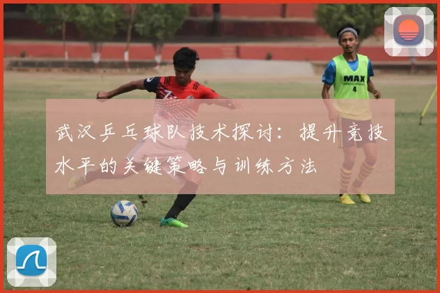 武汉乒乓球队技术探讨：提升竞技水平的关键策略与训练方法