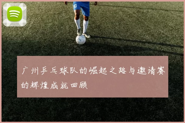 广州乒乓球队的崛起之路与邀请赛的辉煌成就回顾