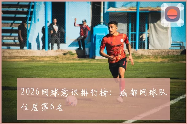 2026网球意识排行榜：成都网球队位居第6名