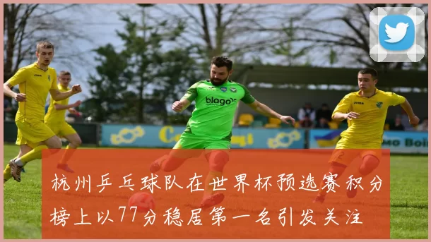 杭州乒乓球队在世界杯预选赛积分榜上以77分稳居第一名引发关注