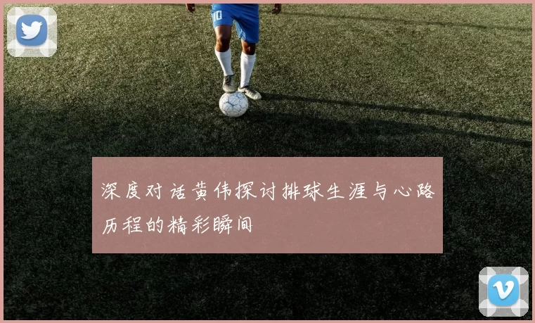 深度对话黄伟探讨排球生涯与心路历程的精彩瞬间