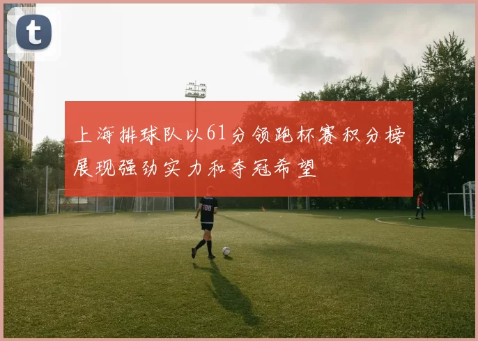上海排球队以61分领跑杯赛积分榜展现强劲实力和夺冠希望