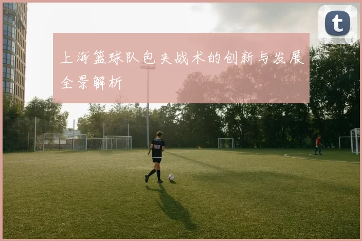 上海篮球队包夹战术的创新与发展全景解析