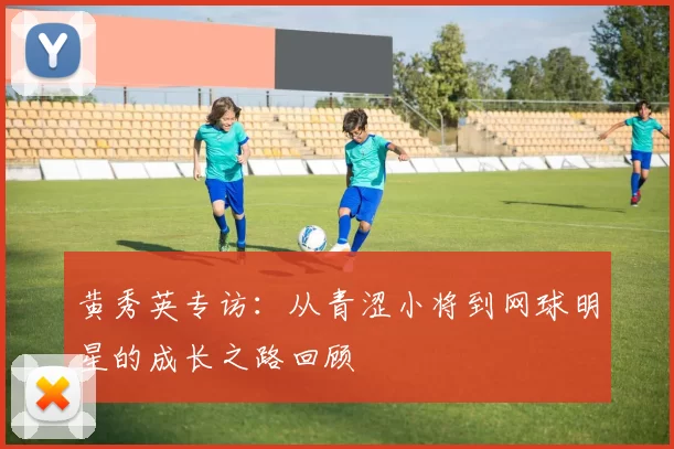 黄秀英专访：从青涩小将到网球明星的成长之路回顾