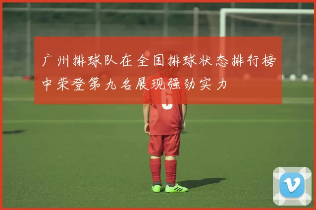广州排球队在全国排球状态排行榜中荣登第九名展现强劲实力