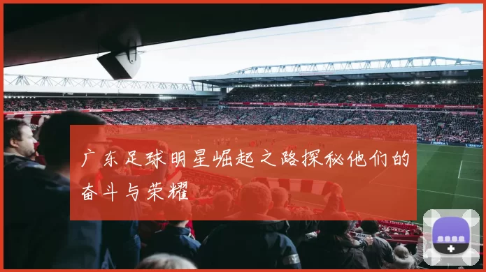 广东足球明星崛起之路探秘他们的奋斗与荣耀