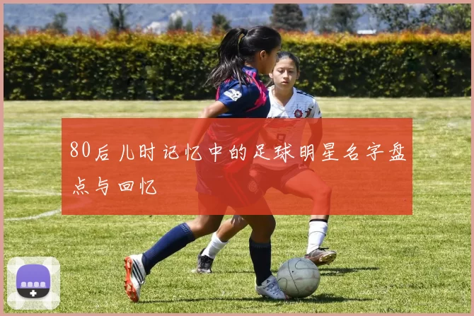 80后儿时记忆中的足球明星名字盘点与回忆