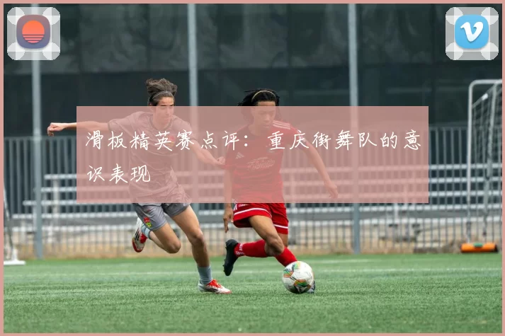 滑板精英赛点评：重庆街舞队的意识表现